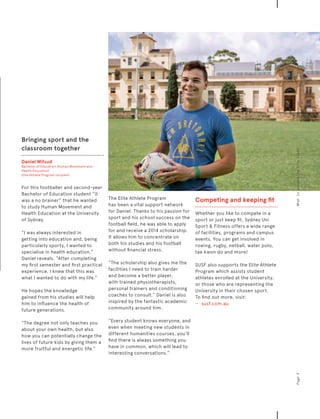 Bringing sport and the
classroom together
Daniel Mifsud
Bachelor of Education (Human Movement and
Health Education)
Elite Athlete Program recipient
For this footballer and second-year
Bachelor of Education student “it
was a no brainer” that he wanted
to study Human Movement and
Health Education at the University
of Sydney.
“I was always interested in
getting into education and, being
particularly sporty, I wanted to
specialise in health education,”
Daniel reveals. “After completing
my first semester and first practical
experience, I knew that this was
what I wanted to do with my life.”
He hopes the knowledge
gained from his studies will help
him to influence the health of
future generations.
“The degree not only teaches you
about your own health, but also
how you can potentially change the
lives of future kids by giving them a
more fruitful and energetic life.”
The Elite Athlete Program
has been a vital support network
for Daniel. Thanks to his passion for
sport and his school success on the
football field, he was able to apply
for and receive a 2014 scholarship.
It allows him to concentrate on
both his studies and his football
without financial stress.
“The scholarship also gives me the
facilities I need to train harder
and become a better player,
with trained physiotherapists,
personal trainers and conditioning
coaches to consult.” Daniel is also
inspired by the fantastic academic
community around him.
“Every student knows everyone, and
even when meeting new students in
different humanities courses, you’ll
find there is always something you
have in common, which will lead to
interesting conversations.”
Competing and keeping fit
Whether you like to compete in a
sport or just keep fit, Sydney Uni
Sport  Fitness offers a wide range
of facilities, programs and campus
events. You can get involved in
rowing, rugby, netball, water polo,
tae kwon do and more!
SUSF also supports the Elite Athlete
Program which assists student
athletes enrolled at the University,
or those who are representing the
University in their chosen sport.
To find out more, visit:
−	 	 susf.com.au
Page9Whatisuniversitylifelike?Discover
 