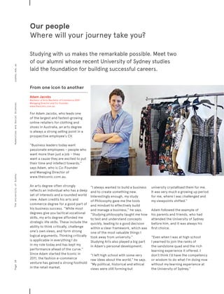 From one icon to another
Adam Jacobs
Bachelor of Arts/Bachelor of Commerce 2007
Managing Director and Co-Founder,
www.theiconic.com.au
For Adam Jacobs, who leads one
of the largest and fastest-growing
online retailers for clothing and
shoes in Australia, an arts degree
is always a strong selling point in a
prospective employee’s CV.
“Business leaders today want
passionate employees – people who
want more than just a job – they
want a cause they are excited to put
their time and intellect towards,”
says Adam, who is Co-Founder
and Managing Director of
www.theiconic.com.au.
An arts degree often strongly
reflects an individual who has a deep
set of interests and a rounded world
view. Adam credits his arts and
commerce degree for a good part of
his business success. “While most
degrees give you tactical vocational
skills, my arts degree afforded me
strategic life skills. These include the
ability to think critically, challenge
one’s own views, and form strong
logical arguments. Thinking critically
is applicable in everything I do
in my role today and has kept my
performance ahead of the curve.”
Since Adam started the Iconic in
2011, the fashion e-commerce
venture has gained a strong foothold
in the retail market.
“I always wanted to build a business
and to create something new.
Interestingly enough, my study
of Philosophy gave me the tools
and mindset to effectively build
and manage a business,” he says.
“Studying philosophy taught me how
to test and understand concepts
quickly, leading to a good decision
within a clear framework, which was
one of the most valuable things I
took away from university.”
Studying Arts also played a big part
in Adam’s personal development.
“I left high school with some very
raw ideas about the world,” he says.
“My political, historical and ethical
views were still forming but
university crystallised them for me.
It was very much a growing up period
for me, where I was challenged and
my viewpoints shifted.”
Adam followed the example of
his parents and friends, who had
attended the University of Sydney
before him, and it was always his
first choice.
“Even when I was at high school
I yearned to join the ranks of
the sandstone quad and the rich
learning experience it offered. I
don’t think I’d have the competency
or wisdom to do what I’m doing now
without my learning experience at
the University of Sydney.”
Our people
Where will your journey take you?
Studying with us makes the remarkable possible. Meet two
of our alumni whose recent University of Sydney studies
laid the foundation for building successful careers.
Page10sydney.edu.auTheUniversityofSydneyHumanitiesandSocialSciences
 