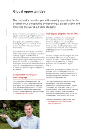Enrich your course and experience by adding
a global perspective, gaining a broader view
of the world and a new outlook on Australia.
Through the University’s International
Exchange Program, you can study at one 
of more than 300 exchange partners in
35 countries.
Access distinctive international partnerships
within our programs, including the compulsory
exchange program in the Bachelor of
International and Global Studies and a summer
internship exchange to media organisations in
Asia or the Americas. You can also take up a
dual-degree in conjunction with Sciences Po in
France or undertake professional experience
as part of our teaching programs in Sweden or
the Maldives.
Complement your degree
with a language
The University of Sydney also offers the
opportunity to study a language alongside
your degree and to practise your language
skills with an exchange overseas. For more
information on the Diploma of Language
Studies – Accelerated Mode, watch our video:
−	 	 sydney.edu.au/arts/video/
Dual degree program: new in 2016
Two of the world’s leading institutions for
the humanities and social sciences, the
University of Sydney and Sciences Po in
France, are joining together to offer students
a new four-year dual degree program which
will be available from 2016. Two scholarships
of $30,000 each will be awarded to the
first intake.
Students accepted into the program will work
towards both a Bachelor of Arts degree at
Sciences Po, and a Bachelor of Arts, Bachelor
of Economics or a Bachelor of Political,
Economic and Social Sciences degree
with us.
Five French students participated in the pilot
program for the dual degree in July 2014.
Aleksander Pietrak (pictured below left) was
among them and says the chance to study in
Sydney was not to be missed.
“It is a great opportunity, because having
knowledge in several areas can help
immensely in your professional life,” he says.
“Europeans and Australians have a lot to
learn from each other. Both regions are faced
with similar problems: how to cope with
immigration, the economic crisis, or the rise
of new powers such as China and Russia.”
To find out more about the program, visit
−	 	 sydney.edu.au/arts/international/
dual_degree.shtml
Global opportunities
The University provides you with amazing opportunities to
broaden your perspective by becoming a global citizen and
travelling the world, all while studying.
Page12sydney.edu.auTheUniversityofSydneyHumanitiesandSocialSciences
 