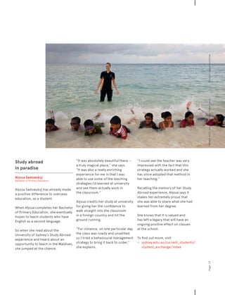 Study abroad
in paradise
Alyssa Sadowskyj
Bachelor of Primary Education
Alyssa Sadowskyj has already made
a positive difference to overseas
education, as a student.
When Alyssa completes her Bachelor
of Primary Education, she eventually
hopes to teach students who have
English as a second language.
So when she read about the
University of Sydney’s Study Abroad
experience and heard about an
opportunity to teach in the Maldives,
she jumped at the chance.
“It was absolutely beautiful there –
a truly magical place,” she says.
“It was also a really enriching
experience for me in that I was
able to use some of the teaching
strategies I’d learned at university
and see them actually work in
the classroom.”
Alyssa credits her study at university
for giving her the confidence to
walk straight into the classroom
in a foreign country and hit the
ground running.
“For instance, on one particular day
the class was rowdy and unsettled
so I tried a behavioural management
strategy to bring it back to order,”
she explains.
“I could see the teacher was very
impressed with the fact that this
strategy actually worked and she
has since adopted that method in
her teaching.”
Recalling the memory of her Study
Abroad experience, Alyssa says it
makes her extremely proud that
she was able to share what she had
learned from her degree.
She knows that it is valued and
has left a legacy that will have an
ongoing positive effect on classes
at the school.
To find out more, visit	 	
−	 	 sydney.edu.au/current_students/
student_exchange/index
Page13Wherewillyourjourneytakeyou?Globalopportunities
 