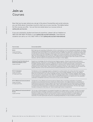 Course name Course description
B Arts
3 years full time/
5-9 years part time
Both rigorous and rewarding, the Bachelor of Arts is renowned as our most comprehensive degree, providing
students with an outstanding liberal arts education that challenges your assumptions, teaches you new, highly
transferable skills and provides you an education that lasts a lifetime. Students who complete this degree will
be well suited to meet the challenges of the modern 21st-century workplace, where specialisation, creativity,
logic and critical argument come to the fore. Offering a myriad of choices across more than 45 subject
areas, very few arts degrees are quite the same. Students are encouraged to tailor their studies to suit their
interests, with the chance to incorporate up to two majors in their degree.
Sciences Po and the University of
Sydney Dual Degrees, B Arts
4 years full time
Expand your knowledge with this distinctive dual-degree program, offered in partnership with France’s
leading university, Sciences Po. You will begin your degree with two years in France at one of three Sciences
Po English speaking regional campuses, guided by your choice of world regional studies, analysing the
relations between Europe and Asia, the Middle East, or North America. You will continue two years of study
at Sydney in your chosen majors. Upon successful completion of the four- year program, you will receive two
degrees; Bachelor of Arts from the University of Sydney and Bachelor of Arts from Sciences Po.
B Arts (Languages)
4 years full time/
5-9 years part time
The Bachelor of Arts (Languages) degree is designed for worldly students who wish to link their humanities
and social sciences studies with the core study of one or more foreign languages. This four-year degree
allows you to specialise in your primary language and take a second major in another language. Alternatively,
you can choose your second major from other non-language subject areas. A standout feature of this degree
is the compulsory, subsidised in-country study component that enables you to spend one or two semesters
studying at a designated university in the country of your primary language.
B Arts (Media and Communications)
4 years full time/
5-9 years part time
The Bachelor of Arts (Media and Communications) degree offers an exciting combination of academic
excellence and professional training in media and communications. Our degree features a unique blend of
traditional arts and social sciences subjects with practical news production and media training. The degree
links practical experience in media writing; radio, video, online media production; and media relations with
a scholarly and critical education in media and communications theory and practice. This four-year degree
includes a compulsory internship unit, where students gain hands-on experience.
B Arts (Media and Communications)/
B Laws
6 years full time
This six-year combined degree is an excellent foundation for a legal career or a career in media. You spend
the first three years studying a combination of subjects from the arts and law faculties. You have the same
flexibility to shape your media and communication studies as would be available in a single degree, but
combined with foundation units in law. Year four focuses on media and communications, including an
internship. You then spend years five and six completing the Bachelor of Laws at Sydney Law School.
Please note that we use the abbreviation ‘B’ for ‘Bachelor of’ and ‘D’ for ‘Doctor of’ throughout these course tables.
Now that you’ve seen where you can go in the area of humanities and social sciences,
you can think about choosing a course to start you on your journey. The tables below
list the courses we offer. You can find more detail about our courses online at
sydney.edu.au/courses.
If you are a domestic student and have any questions, please call our helpline on
1800 SYD UNI (1800 793 864) or visit sydney.edu.au/ask-domestic. International
students can call us on +61 2 8627 1444 or visit sydney.edu.au/ask-international.
Join us
Courses
Page14sydney.edu.auTheUniversityofSydneyHumanitiesandSocialSciences
 