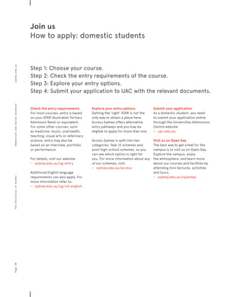 Join us
How to apply: domestic students
Check the entry requirements
For most courses, entry is based
on your ATAR (Australian Tertiary
Admission Rank) or equivalent.
For some other courses, such
as medicine, music, oral health,
teaching, visual arts or veterinary
science, entry may also be
based on an interview, portfolio
or performance.
For details, visit our website:
−	 	 sydney.edu.au/ug-entry
Additional English language
requirements can also apply. For
more information refer to:
−	 	 sydney.edu.au/ug-int-english
Explore your entry options
Getting the ‘right’ ATAR is not the
only way to obtain a place here.
Access Sydney offers alternative
entry pathways and you may be
eligible to apply for more than one.
Access Sydney is split into two
categories: Year 12 schemes and
post-high-school schemes, so you
can see which option is right for
you. For more information about any
of our schemes, visit:
−	 	 sydney.edu.au/access
Submit your application
As a domestic student, you need
to submit your application online
through the Universities Admissions
Centre website:
−	 	 uac.edu.au
Visit us on Open Day
The best way to get a feel for the
campus is to visit us on Open Day.
Explore the campus, enjoy
the atmosphere, and learn more
about our courses and facilities by
attending mini lectures, activities
and tours.
−	 	 sydney.edu.au/openday
Step 1: Choose your course.
Step 2: Check the entry requirements of the course.
Step 3: Explore your entry options.
Step 4: Submit your application to UAC with the relevant documents.
Page20sydney.edu.auTheUniversityofSydneyHumanitiesandSocialSciences
 