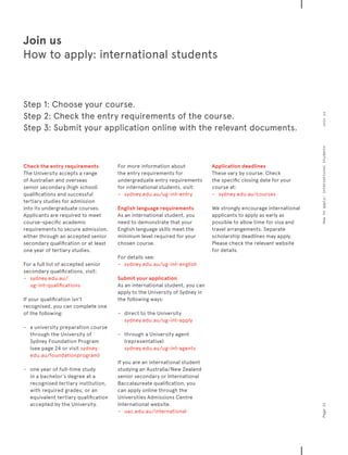 Join us
How to apply: international students
Check the entry requirements
The University accepts a range
of Australian and overseas
senior secondary (high school)
qualifications and successful
tertiary studies for admission
into its undergraduate courses.
Applicants are required to meet
course-specific academic
requirements to secure admission,
either through an accepted senior
secondary qualification or at least
one year of tertiary studies.
For a full list of accepted senior
secondary qualifications, visit:
−	 	 sydney.edu.au/
ug-int-qualifications
If your qualification isn’t
recognised, you can complete one
of the following:
−− a university preparation course
through the University of
Sydney Foundation Program
(see page 24 or visit sydney.
edu.au/foundationprogram)
−− one year of full-time study
in a bachelor’s degree at a
recognised tertiary institution,
with required grades, or an
equivalent tertiary qualification
accepted by the University.
For more information about
the entry requirements for
undergraduate entry requirements
for international students, visit:
−	 	 sydney.edu.au/ug-int-entry
English language requirements
As an international student, you
need to demonstrate that your
English language skills meet the
minimum level required for your
chosen course.
For details see:
−	 	 sydney.edu.au/ug-int-english
Submit your application
As an international student, you can
apply to the University of Sydney in
the following ways:
−− direct to the University
sydney.edu.au/ug-int-apply
−− through a University agent
(representative)
sydney.edu.au/ug-int-agents
If you are an international student
studying an Australia/New Zealand
senior secondary or International
Baccalaureate qualification, you
can apply online through the
Universities Admissions Centre
International website.
−	 	 uac.edu.au/international
Application deadlines
These vary by course. Check
the specific closing date for your
course at:
−	 	 sydney.edu.au/courses
We strongly encourage international
applicants to apply as early as
possible to allow time for visa and
travel arrangements. Separate
scholarship deadlines may apply.
Please check the relevant website
for details.
Step 1: Choose your course.
Step 2: Check the entry requirements of the course.
Step 3: Submit your application online with the relevant documents.
Page21Howtoapply:internationalstudentsJoinus
 
