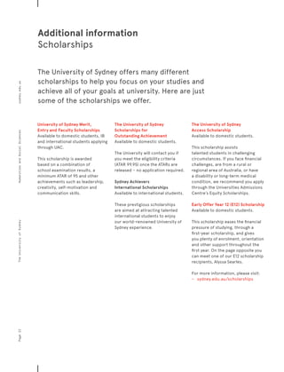 University of Sydney Merit,
Entry and Faculty Scholarships
Available to domestic students, IB
and international students applying
through UAC.
This scholarship is awarded
based on a combination of
school examination results, a
minimum ATAR of 95 and other
achievements such as leadership,
creativity, self-motivation and
communication skills.
The University of Sydney
Scholarships for
Outstanding Achievement
Available to domestic students.
The University will contact you if
you meet the eligibility criteria
(ATAR 99.95) once the ATARs are
released – no application required.
Sydney Achievers
International Scholarships
Available to international students.
These prestigious scholarships
are aimed at attracting talented
international students to enjoy
our world-renowned University of
Sydney experience.
The University of Sydney
Access Scholarship
Available to domestic students.
This scholarship assists
talented students in challenging
circumstances. If you face financial
challenges, are from a rural or
regional area of Australia, or have
a disability or long-term medical
condition, we recommend you apply
through the Universities Admissions
Centre’s Equity Scholarships.
Early Offer Year 12 (E12) Scholarship
Available to domestic students.
This scholarship eases the financial
pressure of studying, through a
first-year scholarship, and gives
you plenty of enrolment, orientation
and other support throughout the
first year. On the page opposite you
can meet one of our E12 scholarship
recipients, Alyssa Searles.
For more information, please visit:
−	 	 sydney.edu.au/scholarships
The University of Sydney offers many different
scholarships to help you focus on your studies and
achieve all of your goals at university. Here are just
some of the scholarships we offer.
Additional information
Scholarships
Page22sydney.edu.auTheUniversityofSydneyHumanitiesandSocialSciences
 