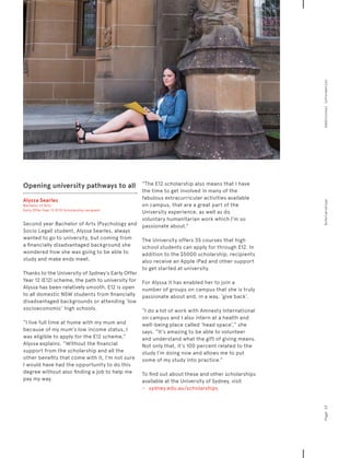 Opening university pathways to all
Alyssa Searles
Bachelor of Arts
Early Offer Year 12 (E12) Scholarship recipient
Second year Bachelor of Arts (Psychology and
Socio Legal) student, Alyssa Searles, always
wanted to go to university, but coming from
a financially disadvantaged background she
wondered how she was going to be able to
study and make ends meet.
Thanks to the University of Sydney’s Early Offer
Year 12 (E12) scheme, the path to university for
Alyssa has been relatively smooth. E12 is open
to all domestic NSW students from financially
disadvantaged backgrounds or attending ‘low
socioeconomic’ high schools.
“I live full time at home with my mum and
because of my mum’s low income status, I
was eligible to apply for the E12 scheme,”
Alyssa explains. “Without the financial
support from the scholarship and all the
other benefits that come with it, I’m not sure
I would have had the opportunity to do this
degree without also finding a job to help me
pay my way.
“The E12 scholarship also means that I have
the time to get involved in many of the
fabulous extracurricular activities available
on campus, that are a great part of the
University experience, as well as do
voluntary humanitarian work which I’m so
passionate about.”
The University offers 35 courses that high
school students can apply for through E12. In
addition to the $5000 scholarship, recipients
also receive an Apple iPad and other support
to get started at university.
For Alyssa it has enabled her to join a
number of groups on campus that she is truly
passionate about and, in a way, ‘give back’.
“I do a lot of work with Amnesty International
on campus and I also intern at a health and
well-being place called ‘head space’,” she
says. “It’s amazing to be able to volunteer
and understand what the gift of giving means.
Not only that, it’s 100 percent related to the
study I’m doing now and allows me to put
some of my study into practice.”
To find out about these and other scholarships
available at the University of Sydney, visit
−	 	 sydney.edu.au/scholarships
Page23ScholarshipsAdditionalinformation
 