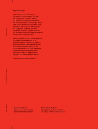 CRICOS00026ATheUniversityofSydneysydney.edu.au
Why study here?
As Australia’s first university our
reputation spans more than 160 years.
We are regularly ranked in the top
0.3 percent of universities worldwide.
We teach more than 50,000 bright minds,
with 10,000 international students from
more than 145 countries. We’ve taught
145 Olympians, six prime ministers,
two Nobel laureates, three astronauts,
110 Rhodes scholars and one Pulitzer Prize
winner. What will you achieve?
When you come to study at the University
of Sydney, you become part of an
inspiring network of leading academics,
and distinguished graduates and alumni.
The cross-disciplinary nature of our
16 faculties allows us to offer the widest
range of academic programs of any
Australian university, giving you the
flexibility to personalise your degree.
− sydney.edu.au/futurestudents
Domestic students
sydney.edu.au/ask-domestic
1800 SYD UNI (1800 793 864)
International students
sydney.edu.au/ask-international
+61 2 8627 1444 (outside Australia)
 