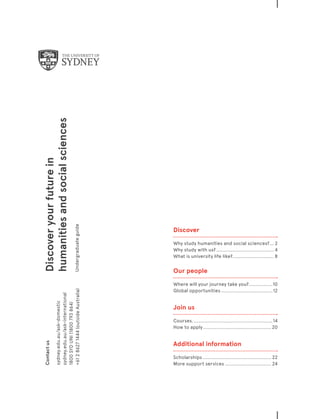 Contactus
sydney.edu.au/ask-domestic
sydney.edu.au/ask-international
1800SYDUNI(1800793864)
+61286271444(outsideAustralia)
Discoveryourfuturein
humanitiesandsocialsciences
Undergraduateguide
﻿
Discover
Why study humanities and social sciences?��� 2
Why study with us?���������������������������������������4
What is university life like?���������������������������� 8
Our people
Where will your journey take you?����������������10
Global opportunities�����������������������������������12
Join us	
Courses.�����������������������������������������������������14
How to apply���������������������������������������������� 20
Additional information
Scholarships���������������������������������������������� 22
More support services������������������������������� 24
 