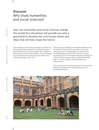 How can humanities and social sciences change
the world? Our disciplines will provide you with a
grounding to develop the core human values and
ideas that will help shape the future.
Discover
Why study humanities
and social sciences?
From making economics about people not numbers to
developing a fresh perspective on climate change or
preparing teachers to harness digital technologies for
a generation of social media thinkers, we will challenge
you to tackle the most pressing social, political and
cultural challenges of our time.
The University of Sydney is consistently ranked among
the highest in the world for humanities and social
sciences. We were ranked eighth for education by
the QS Rankings and 18th in the world for arts and
humanities by the Times Higher Education rankings (for
2014-15). We will support you to achieve remarkable
goals – to shape society, change destinies and
inspire others.
Join us on your journey to become part of an inspiring
network of bright minds, leading academics and
distinguished alumni.
Page2sydney.edu.auTheUniversityofSydneyHumanitiesandSocialSciences
1
 