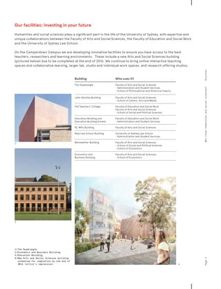 Building Who uses it?
The Quadrangle Faculty of Arts and Social Sciences
- Administration and Student Services
- School of Philosophical and Historical Inquiry
John Woolley Building Faculty of Arts and Social Sciences
- School of Letters, Arts and Media
Old Teachers’ College Faculty of Education and Social Work
Faculty of Arts and Social Sciences
- School of Social and Political Sciences
Education Building and
Education Building Annexe
Faculty of Education and Social Work
- Administration and Student Services
RC Mills Building Faculty of Arts and Social Sciences
New Law School Building University of Sydney Law School
- Administration and Student Services
Merewether Building Faculty of Arts and Social Sciences
- School of Social and Political Sciences
- School of Economics
Economics and
Business Building
Faculty of Arts and Social Sciences
- School of Economics
Our facilities: investing in your future
Humanities and social sciences plays a significant part in the life of the University of Sydney, with expertise and
unique collaborations between the Faculty of Arts and Social Sciences, the Faculty of Education and Social Work
and the University of Sydney Law School.
On the Camperdown Campus we are developing innovative facilities to ensure you have access to the best
teachers, researchers and learning environments. These include a new Arts and Social Sciences building
(pictured below) due to be completed at the end of 2016. We continue to bring online interactive teaching
spaces and collaborative learning, larger lab, studio and individual work spaces, and research offering studios.
Page3DiscoverWhystudyhumanitiesandsocialsciences?
1/	The Quadrangle
2	/	Economics and Business Building
3	/	Education Building
4	/	New Arts and Social Sciences building
scheduled for completion by the end of
2016 (artist’s impression)
3
2
4
 