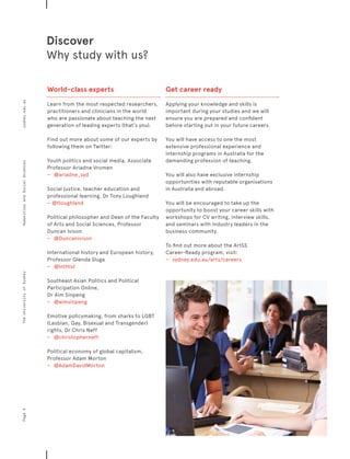 World-class experts
Learn from the most respected researchers,
practitioners and clinicians in the world
who are passionate about teaching the next
generation of leading experts (that’s you).
Find out more about some of our experts by
following them on Twitter:
Youth politics and social media, Associate
Professor Ariadne Vromen
−	 	 @ariadne_syd
Social justice, teacher education and
professional learning, Dr Tony Loughland
−	 @tloughland
Political philosopher and Dean of the Faculty
of Arts and Social Sciences, Professor
Duncan Ivison
−	 	 @Duncanivison
International history and European history,
Professor Glenda Sluga
−	 	 @IntHist
Southeast Asian Politics and Political
Participation Online,
Dr Aim Sinpeng
−	 	 @aimsinpeng
Emotive policymaking, from sharks to LGBT
(Lesbian, Gay, Bisexual and Transgender)
rights, Dr Chris Neff
−	 	 @christopherneff
Political economy of global capitalism,
Professor Adam Morton
−	 	 @AdamDavidMorton
Get career ready
Applying your knowledge and skills is
important during your studies and we will
ensure you are prepared and confident
before starting out in your future careers.
You will have access to one the most
extensive professional experience and
internship programs in Australia for the
demanding profession of teaching.
You will also have exclusive internship
opportunities with reputable organisations
in Australia and abroad.
You will be encouraged to take up the
opportunity to boost your career skills with
workshops for CV writing, interview skills,
and seminars with industry leaders in the
business community.
To find out more about the ArtSS
Career-Ready program, visit:
−	 	 sydney.edu.au/arts/careers
Discover
Why study with us?
Page4sydney.edu.auTheUniversityofSydneyHumanitiesandSocialSciences
 