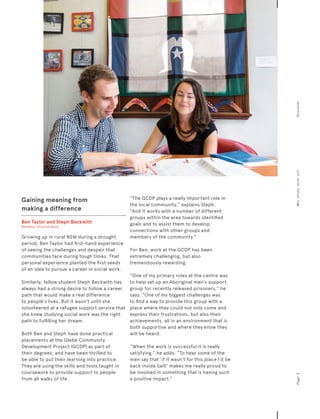 Gaining meaning from
making a difference
Ben Taylor and Steph Beckwith
Bachelor of Social Work
Growing up in rural NSW during a drought
period, Ben Taylor had first-hand experience
of seeing the challenges and despair that
communities face during tough times. That
personal experience planted the first seeds
of an idea to pursue a career in social work.
Similarly, fellow student Steph Beckwith has
always had a strong desire to follow a career
path that would make a real difference
to people’s lives. But it wasn’t until she
volunteered at a refugee support service that
she knew studying social work was the right
path to fulfilling her dream.
Both Ben and Steph have done practical
placements at the Glebe Community
Development Project (GCDP) as part of
their degrees, and have been thrilled to
be able to put their learning into practice.
They are using the skills and tools taught in
coursework to provide support to people
from all walks of life.
“The GCDP plays a really important role in
the local community,” explains Steph.
“And it works with a number of different
groups within the area towards identified
goals and to assist them to develop
connections with other groups and
members of the community.”
For Ben, work at the GCDP has been
extremely challenging, but also
tremendously rewarding.
“One of my primary roles at the centre was
to help set up an Aboriginal men’s support
group for recently released prisoners,” he
says. “One of my biggest challenges was
to find a way to provide this group with a
place where they could not only come and
express their frustrations, but also their
achievements, all in an environment that is
both supportive and where they know they
will be heard.
“When the work is successful it is really
satisfying,” he adds. “To hear some of the
men say that ‘if it wasn’t for this place I’d be
back inside (jail)’ makes me really proud to
be involved in something that is having such
a positive impact.”
Page5Whystudywithus?Discover
 