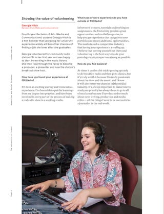 Showing the value of volunteering
Georgia Hitch
Bachelor of Arts (Media and Communications)
Fourth-year Bachelor of Arts (Media and
Communications) student Georgia Hitch is
a firm believer that spreading her university
experience widely will boost her chances of
finding a job she loves after she graduates.
Georgia volunteered for community radio
station FBI in her first year and was happy
to start by working in the music library.
She then rose through the ranks to become
a producer, a presenter and now the station’s
breakfast show host.
How have you found your experience at
FBI Radio?
It’s been an exciting journey and tremendous
experience. I’ve been able to put the learnings
from my degree into practice, and have been
involved in every part of the process of making
a real radio show in a working studio.
What type of work experience do you have
outside of FBI Radio?
In between lectures, tutorials and working on
assignments, the University provides great
opportunities, such as Bull magazine, to
help you get experience that can go into your
portfolio and create additional opportunities.
The media is such a competitive industry
that having any experience is a real leg up.
I believe that putting yourself out there and
volunteering is the best way to make your
post-degree job prospects as strong as possible.
How do you find balance?
At times it can be a bit tricky getting up early
to do breakfast radio and then go to classes, but
it’s truly worth it because I’m really passionate
about the show and the music, and I know
it will also better my chances in [the media]
industry. It’s always important to make time to
study; my priority has always been to go to all
of my classes because I have learned so much
about news writing, production and media
ethics – all the things I need to be successful as
a journalist in the real world.
Page6sydney.edu.auTheUniversityofSydneyHumanitiesandSocialSciences
 