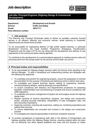 Job description
Job title: Principal Engineer (Highway Design & Commercial
Development)
Department:
Service:
Grade:
Development and Growth
Traffic and Safety
DEV1111
Post reference number:
1. Job purpose
The Planning and Transport Directorate seeks to deliver an excellent customer focused
service in an efficient, effective and economic manner, whilst adhering to Corporate,
Departmental and Government priorities
To be accountable for engineering delivery of high profile capital schemes, in particular
Broadmarsh Environs, the Cycle Ambition Programme, Roadspace Transformation
Programme and the wider LTP for the city along with the development and delivery of new
approaches to the cycling and place making agendas.
To contribute to the development of a commercialised approach to meeting service costs and
procuring work from the private sector for the service and the wider city council
2. Principal duties and responsibilities
1. To be accountable for Highway Design services within the Service Area reporting to the
Service Manager. To lead in developing and implementing policies and strategies with
the following key objectives:
• To undertake procurement for engineering projects, ensure the preparation of contract
documentation for the purpose of tendering and delivering works to deliver best value.
• To investigate and present technical reports relating to engineering schemes,
including preparing designs, working drawings and specifications.
• To ensure compliance with Statutory and Departmental procedures for assessing
feasibility, implementation and commissioning of projects and ensure compliance with
CDM regulations.
• To undertake and ensure management of project risk and budgets across the highway
design team
• Regular reporting of scheme expenditure, progress, and design and construction
issues, including accurate estimating, interpretation of soils investigation data, and
land ownership implications.
• Supervise contracts, including site supervision, setting out, monitoring expenditure and
settling final accounts.
• To ensure stakeholders are consulted and involved in the design and construction
process
• To investigate and respond appropriately to technical complaints received.
2. To provide management of engineering staff, lead in the delivery of transportation and
highway priorities within the Highway Design Service, ensuring projects within the team
are run efficiently and within agreed deadlines and costs and are focused on citizen
 