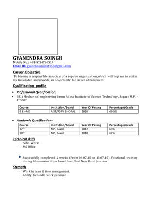 GYANENDRA S0INGH
Mobile No.: +91-9754796514
Email ID: gyanendrarajout456@gmail.com
Career Objective
To become a responsible associate of a reputed organization, which will help me to utilize
my knowledge and provide an opportunity for career advancement.
Qualification profile
• Professional Qualification:
• B.E. (Mechanical engineering) from Adina Institute of Science Technology, Sagar (M.P.)-
470002
Course Institution/Board Year Of Passing Percentage/Grade
B.E.–ME AIST/RGPV BHOPAL 2016 66.5%
• Academic Qualification:
Course Institution/Board Year Of Passing Percentage/Grade
12th MP, Board 2012 63%
10th MP, Board 2010 62%
Technical skills
• Solid Works
• MS Office
• Successfully completed 2 weeks (From 06.07.15 to 18.07.15) Vocational training
during 6th semester from Diesel Loco Shed New Katni Junction
Strength
• Work in team & time management.
• Ability to handle work pressure
 