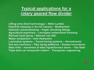 Typical applications for a
rotary geared flow divider
Lifting arms (Davit technology) – Welin Lambie
Pipe/Drill clamping in the Oil industry - Weatherford
Hydraulic press/stamping – Pegler plumbing fittings
Agricultural machinery – Larrington trailers/Hoof trimming
Railroad track laying – Network rail (UK)
Waste compactors – Axis Hydraulics
Lubrication systems – Tunnel boring systems – Herrenknecht
Sub sea machinery – Pipe laying platforms – Subsea Innovations
Steel mills – movement of steel ingots/furnace doors – Tata Steel
Triple deck car transporter trailers - Transporter engineering
 