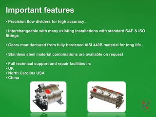Important features
• Precision flow dividers for high accuracy .
• Interchangeable with many existing Installations with standard SAE & ISO
fittings
• Gears manufactured from fully hardened AISI 440B material for long life .
• Stainless steel material combinations are available on request
• Full technical support and repair facilities in:
• UK
• North Carolina USA
• China
 