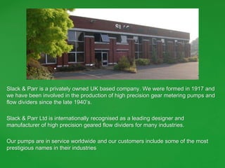 Slack & Parr is a privately owned UK based company. We were formed in 1917 and
we have been involved in the production of high precision gear metering pumps and
flow dividers since the late 1940’s.
Slack & Parr Ltd is internationally recognised as a leading designer and
manufacturer of high precision geared flow dividers for many industries.
Our pumps are in service worldwide and our customers include some of the most
prestigious names in their industries
 