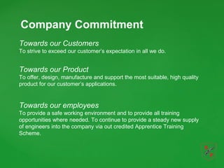 Company Commitment
Towards our Customers
To strive to exceed our customer’s expectation in all we do.
Towards our Product
To offer, design, manufacture and support the most suitable, high quality
product for our customer’s applications.
Towards our employees
To provide a safe working environment and to provide all training
opportunities where needed. To continue to provide a steady new supply
of engineers into the company via out credited Apprentice Training
Scheme.
 