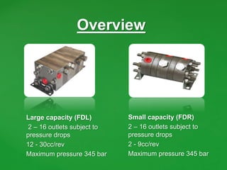 Overview
Large capacity (FDL)
2 – 16 outlets subject to
pressure drops
12 - 30cc/rev
Maximum pressure 345 bar
Small capacity (FDR)
2 – 16 outlets subject to
pressure drops
2 - 9cc/rev
Maximum pressure 345 bar
 