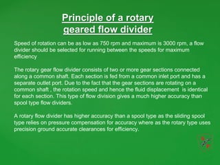 Principle of a rotary
geared flow divider
Speed of rotation can be as low as 750 rpm and maximum is 3000 rpm, a flow
divider should be selected for running between the speeds for maximum
efficiency
The rotary gear flow divider consists of two or more gear sections connected
along a common shaft. Each section is fed from a common inlet port and has a
separate outlet port. Due to the fact that the gear sections are rotating on a
common shaft , the rotation speed and hence the fluid displacement is identical
for each section. This type of flow division gives a much higher accuracy than
spool type flow dividers.
A rotary flow divider has higher accuracy than a spool type as the sliding spool
type relies on pressure compensation for accuracy where as the rotary type uses
precision ground accurate clearances for efficiency.
 