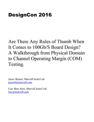 DesignCon 2016
Are There Any Rules of Thumb When
It Comes to 100Gb/S Board Design?
A Walkthrough from Physical Domain
to Channel Operating Margin (COM)
Testing.
Jacov Brener, Marvell Israel Ltd
jacovb@marvell.com
Liav Ben-Artsi, Marvell Israel Ltd
liav@marvell.com
 