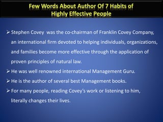 Stephen Covey was the co-chairman of Franklin Covey Company,
an international firm devoted to helping individuals, organizations,
and families become more effective through the application of
proven principles of natural law.
He was well renowned international Management Guru.
He is the author of several best Management books.
For many people, reading Covey’s work or listening to him,
literally changes their lives.
 
