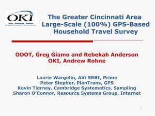 The Greater Cincinnati Area
          Large-Scale (100%) GPS-Based
             Household Travel Survey


ODOT, Greg Giamo and Rebekah Anderson
          OKI, Andrew Rohne


          Laurie Wargelin, Abt SRBI, Prime
           Peter Stopher, PlanTrans, GPS
  Kevin Tierney, Cambridge Systematics, Sampling
Sharon O’Connor, Resource Systems Group, Internet


                                                1
 