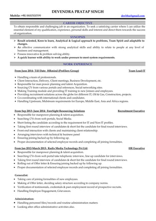 DEVENDRA PRATAP SINGH
Mobile: +91 8800500599 devbhu@gmail.com
CAREER OBJECTIVE
To obtain responsible and challenging job in an organization. To seek a satisfying carrier where I can utilize the
essential element of my qualification, experience, personal skills and interest and direct them towards the success
of organization.
SYNOPSIS
 Result oriented, Keen to learn, Analytical & Logical approach to problems, Team Spirit and adaptable to
changes.
 An effective communicator with strong analytical skills and ability to relate to people at any level of
business and management.
 Possess innovative & problem solving ability.
 A quick learner with ability to work under pressure to meet system requirements.
WORK EXPERIENCE
From June 2014- Till Date: HRmind (Profilers Group) Team Lead-IT
• Handling a team of professionals.
• Client Interaction, Delivery, Client meetings, Business Development, etc.
• Responsible for man power planning and talent Acquisition.
• Sourcing CV from various portals and references, Social networking sites.
• Making Training module and providing IT training to new Joinees and employees.
• Providing recruitment solutions across the globe for different IT, Oil & Gas, Construction, projects.
• Co-coordinating with international clients and candidates.
• Handling Upstream, Midstream requirements for Europe, Middle East, Asia and Africa regions.
From Sep 2013- June 2014: ForeSight Resourcing Solutions Recruitment Executive
• Responsible for manpower planning & talent acquisition.
• Searching CVs from web portals, Social Media.
• Short listing the candidate according to the requirement for IT and Non IT profiles.
• Taking first round interview of candidates & short list the candidate for final round interviews.
• Front end interaction with clients and maintaining client relationship.
• Arranging interviews with technical & business panel
• Ensuring joining backed up by following up.
• Proper documentation of selected employee records and completing all joining formalities.
From Jan 2012-March 2013: Radix Media Technology Pvt Ltd. HR Executive
• Responsible for manpower planning & talent acquisition.
• Searching CVs from web portal take telephonic interview, line up candidate for interviews.
• Taking first round interview of candidates & short list the candidate for final round interviews.
• Rolling out of Offer letter & Ensuring joining backed up by following up.
• Proper documentation of selected employee records and completing all joining formalities.
Generalist:
• Taking care of joining formalities of new employees.
• Making of Offer letter, deciding salary structure according to company norms.
• Verification of testimonials, credentials & past employment record of prospective recruits.
• Handling Employee Engagement, Grievances.
Administration:
• Handling personnel files/records and routine administration matters
• Looking after office administrative activities also.
 