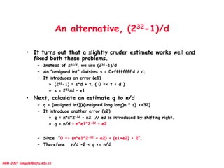 ARM 2007 liangalei@sjtu.edu.cn
An alternative, (232-1)/d
• It turns out that a slightly cruder estimate works well and
fixed both these problems.
– Instead of 232/d, we use (232-1)/d
– An “unsigned int” division: s = 0xfffffffful / d;
– It introduces an error (e1)
» (232-1) = s*d + t, ( 0 =< t < d )
» s = 232/d – e1
• Next, calculate an estimate q to n/d
– q = (unsigned int)(((unsigned long long)n * s) >>32)
– It introduce another error (e2)
» q = n*s*2-32 – e2 // e2 is introduced by shifting right.
» q = n/d – n*e1*2-32 – e2
– Since “0 =< (n*e1*2-32 + e2) < (e1+e2) < 2”,
– Therefore n/d -2 < q <= n/d
 