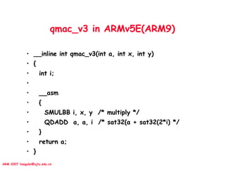 ARM 2007 liangalei@sjtu.edu.cn
qmac_v3 in ARMv5E(ARM9)
• __inline int qmac_v3(int a, int x, int y)
• {
• int i;
•
• __asm
• {
• SMULBB i, x, y /* multiply */
• QDADD a, a, i /* sat32(a + sat32(2*i) */
• }
• return a;
• }
 