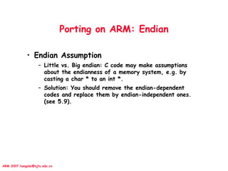 ARM 2007 liangalei@sjtu.edu.cn
Porting on ARM: Endian
• Endian Assumption
– Little vs. Big endian: C code may make assumptions
about the endianness of a memory system, e.g. by
casting a char * to an int *.
– Solution: You should remove the endian-dependent
codes and replace them by endian-independent ones.
(see 5.9).
 