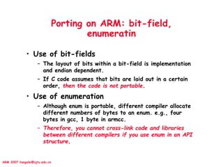 ARM 2007 liangalei@sjtu.edu.cn
Porting on ARM: bit-field,
enumeratin
• Use of bit-fields
– The layout of bits within a bit-field is implementation
and endian dependent.
– If C code assumes that bits are laid out in a certain
order, then the code is not portable.
• Use of enumeration
– Although enum is portable, different compiler allocate
different numbers of bytes to an enum. e.g., four
bytes in gcc, 1 byte in armcc.
– Therefore, you cannot cross-link code and libraries
between different compilers if you use enum in an API
structure.
 