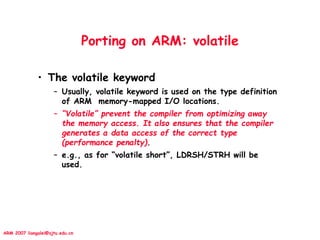 ARM 2007 liangalei@sjtu.edu.cn
Porting on ARM: volatile
• The volatile keyword
– Usually, volatile keyword is used on the type definition
of ARM memory-mapped I/O locations.
– “Volatile” prevent the compiler from optimizing away
the memory access. It also ensures that the compiler
generates a data access of the correct type
(performance penalty).
– e.g., as for “volatile short”, LDRSH/STRH will be
used.
 