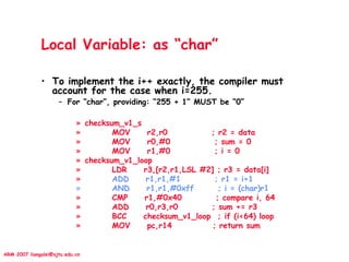 ARM 2007 liangalei@sjtu.edu.cn
Local Variable: as “char”
• To implement the i++ exactly, the compiler must
account for the case when i=255.
– For “char”, providing: “255 + 1” MUST be “0”
» checksum_v1_s
» MOV r2,r0 ; r2 = data
» MOV r0,#0 ; sum = 0
» MOV r1,#0 ; i = 0
» checksum_v1_loop
» LDR r3,[r2,r1,LSL #2] ; r3 = data[i]
» ADD r1,r1,#1 ; r1 = i+1
» AND r1,r1,#0xff ; i = (char)r1
» CMP r1,#0x40 ; compare i, 64
» ADD r0,r3,r0 ; sum += r3
» BCC checksum_v1_loop ; if (i<64) loop
» MOV pc,r14 ; return sum
 
