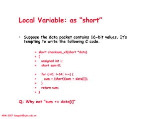 ARM 2007 liangalei@sjtu.edu.cn
Local Variable: as “short”
• Suppose the data packet contains 16-bit values. It’s
tempting to write the following C code.
» short checksum_v3(short *data)
» {
» unsigned int i;
» short sum=0;
» for (i=0; i<64; i++) {
» sum = (short)(sum + data[i]);
» }
» return sum;
» }
Q: Why not “sum += data[i]”
 