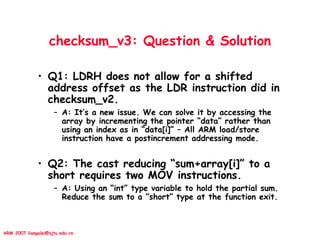 ARM 2007 liangalei@sjtu.edu.cn
checksum_v3: Question & Solution
• Q1: LDRH does not allow for a shifted
address offset as the LDR instruction did in
checksum_v2.
– A: It’s a new issue. We can solve it by accessing the
array by incrementing the pointer “data” rather than
using an index as in “data[i]” – All ARM load/store
instruction have a postincrement addressing mode.
• Q2: The cast reducing “sum+array[i]” to a
short requires two MOV instructions.
– A: Using an “int” type variable to hold the partial sum.
Reduce the sum to a “short” type at the function exit.
 