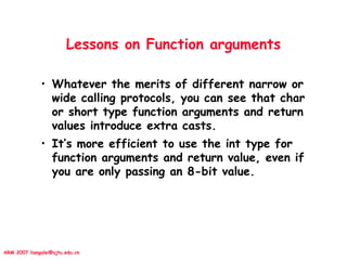 ARM 2007 liangalei@sjtu.edu.cn
Lessons on Function arguments
• Whatever the merits of different narrow or
wide calling protocols, you can see that char
or short type function arguments and return
values introduce extra casts.
• It’s more efficient to use the int type for
function arguments and return value, even if
you are only passing an 8-bit value.
 