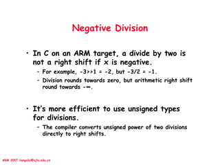 ARM 2007 liangalei@sjtu.edu.cn
Negative Division
• In C on an ARM target, a divide by two is
not a right shift if x is negative.
– For example, -3>>1 = -2, but -3/2 = -1.
– Division rounds towards zero, but arithmetic right shift
round towards -∞.
• It’s more efficient to use unsigned types
for divisions.
– The compiler converts unsigned power of two divisions
directly to right shifts.
 
