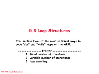 ARM 2007 liangalei@sjtu.edu.cn
5.3 Loop Structures
This section looks at the most efficient ways to
code “for” and “while” loops on the ARM.
--------------TOPICS-----------------
1. fixed number of iterations;
2. variable number of iterations;
3. loop unrolling
 