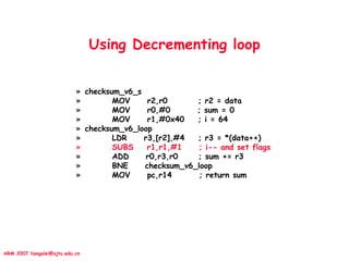 ARM 2007 liangalei@sjtu.edu.cn
Using Decrementing loop
» checksum_v6_s
» MOV r2,r0 ; r2 = data
» MOV r0,#0 ; sum = 0
» MOV r1,#0x40 ; i = 64
» checksum_v6_loop
» LDR r3,[r2],#4 ; r3 = *(data++)
» SUBS r1,r1,#1 ; i-- and set flags
» ADD r0,r3,r0 ; sum += r3
» BNE checksum_v6_loop
» MOV pc,r14 ; return sum
 