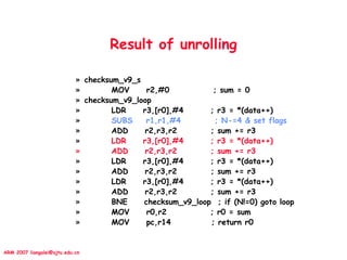 ARM 2007 liangalei@sjtu.edu.cn
Result of unrolling
» checksum_v9_s
» MOV r2,#0 ; sum = 0
» checksum_v9_loop
» LDR r3,[r0],#4 ; r3 = *(data++)
» SUBS r1,r1,#4 ; N-=4 & set flags
» ADD r2,r3,r2 ; sum += r3
» LDR r3,[r0],#4 ; r3 = *(data++)
» ADD r2,r3,r2 ; sum += r3
» LDR r3,[r0],#4 ; r3 = *(data++)
» ADD r2,r3,r2 ; sum += r3
» LDR r3,[r0],#4 ; r3 = *(data++)
» ADD r2,r3,r2 ; sum += r3
» BNE checksum_v9_loop ; if (N!=0) goto loop
» MOV r0,r2 ; r0 = sum
» MOV pc,r14 ; return r0
 