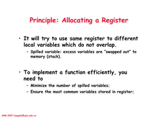 ARM 2007 liangalei@sjtu.edu.cn
Principle: Allocating a Register
• It will try to use same register to different
local variables which do not overlap.
– Spilled variable: excess variables are “swapped out” to
memory (stack).
• To implement a function efficiently, you
need to
– Minimize the number of spilled variables;
– Ensure the most common variables stored in register;
 