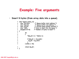 ARM 2007 liangalei@sjtu.edu.cn
Example: Five arguments
• Insert N bytes (from array data into a queue).
» char *queue_bytes_v1(
» char *Q_start, /* Queue buffer start address */
» char *Q_end, /* Queue buffer end address */
» char *Q_ptr, /* Current queue pointer position */
» char *data, /* Data to insert into the queue */
» unsigned int N) /* Number of bytes to insert */
» {
» do
» {
» *(Q_ptr++) = *(data++);
»
» if (Q_ptr == Q_end) {
» Q_ptr = Q_start;
» }
» } while (--N);
» return Q_ptr;
» }
 