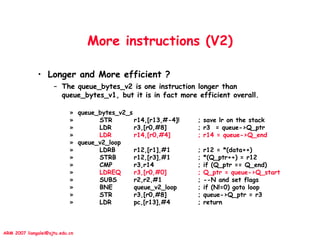 ARM 2007 liangalei@sjtu.edu.cn
More instructions (V2)
• Longer and More efficient ?
– The queue_bytes_v2 is one instruction longer than
queue_bytes_v1, but it is in fact more efficient overall.
» queue_bytes_v2_s
» STR r14,[r13,#-4]! ; save lr on the stack
» LDR r3,[r0,#8] ; r3 = queue->Q_ptr
» LDR r14,[r0,#4] ; r14 = queue->Q_end
» queue_v2_loop
» LDRB r12,[r1],#1 ; r12 = *(data++)
» STRB r12,[r3],#1 ; *(Q_ptr++) = r12
» CMP r3,r14 ; if (Q_ptr == Q_end)
» LDREQ r3,[r0,#0] ; Q_ptr = queue->Q_start
» SUBS r2,r2,#1 ; --N and set flags
» BNE queue_v2_loop ; if (N!=0) goto loop
» STR r3,[r0,#8] ; queue->Q_ptr = r3
» LDR pc,[r13],#4 ; return
 