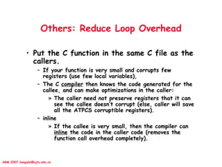 ARM 2007 liangalei@sjtu.edu.cn
Others: Reduce Loop Overhead
• Put the C function in the same C file as the
callers.
– If your function is very small and corrupts few
registers (use few local variables),
– The C compiler then knows the code generated for the
callee, and can make optimizations in the caller:
» The caller need not preserve registers that it can
see the callee doesn’t corrupt (else, caller will save
all the ATPCS corruptible registers).
– inline
» If the callee is very small, then the compiler can
inline the code in the caller code (removes the
function call overhead completely).
 