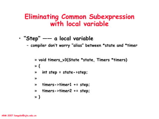 ARM 2007 liangalei@sjtu.edu.cn
Eliminating Common Subexpression
with local variable
• “Step” —— a local variable
– compiler don’t worry “alias” between *state and *timer
» void timers_v3(State *state, Timers *timers)
» {
» int step = state->step;
»
» timers->timer1 += step;
» timers->timer2 += step;
» }
 