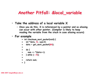 ARM 2007 liangalei@sjtu.edu.cn
Another Pitfall: &local_variable
• Take the address of a local variable X
– Once you do this, X is referenced by a pointer and so aliasing
can occur with other pointer. (Compiler is likely to keep
reading the variable from the stack in case aliasing occurs)
• For example
» int checksum_next_packet(void) {
» int *data, N, sum=0;
» data = get_next_packet(&N);
»
» do {
» sum += *(data++);
» } while (--N);
»
» return sum;
» }
 