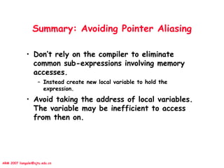 ARM 2007 liangalei@sjtu.edu.cn
Summary: Avoiding Pointer Aliasing
• Don’t rely on the compiler to eliminate
common sub-expressions involving memory
accesses.
– Instead create new local variable to hold the
expression.
• Avoid taking the address of local variables.
The variable may be inefficient to access
from then on.
 