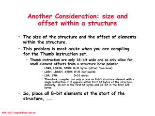 ARM 2007 liangalei@sjtu.edu.cn
Another Consideration: size and
offset within a structure
• The size of the structure and the offset of elements
within the structure.
• This problem is most acute when you are compiling
for the Thumb instruction set.
– Thumb instruction are only 16-bit wide and so only allow for
small element offsets from a structure base pointer.
• LDRB, LDRSB, STRB: 0~31 bytes (offset from base)
• LDRH, LDRSH, STRH: 0~31 half-words
• LDR, STR: 0~31 words
• Therefore, compiler can only access an 8-bit structure element with a
single instruction if it appears within first 32 bytes of the structure.
Similarly, 16-bit in the first 64 bytes and 32-bit in the first 128
bytes.
• So, place all 8-bit elements at the start of the
structure, ……
 