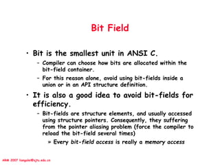 ARM 2007 liangalei@sjtu.edu.cn
Bit Field
• Bit is the smallest unit in ANSI C.
– Compiler can choose how bits are allocated within the
bit-field container.
– For this reason alone, avoid using bit-fields inside a
union or in an API structure definition.
• It is also a good idea to avoid bit-fields for
efficiency.
– Bit-fields are structure elements, and usually accessed
using structure pointers. Consequently, they suffering
from the pointer aliasing problem (force the compiler to
reload the bit-field several times)
» Every bit-field access is really a memory access
 
